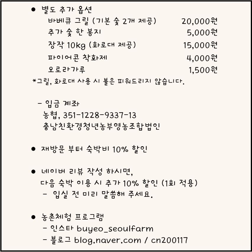 별도 추가 옵션: - 바베큐 그릴 (기본 숯 2개 제공) 20,000원- 추가 숯 한 봉지 5,000원- 장작 10kg (화로대 제공) 15,000원- 파이어콘 착화제 4,000원- 오로라가루 1,500원* 그릴, 화로대 사용 시 불은 피워드리지 않습니다.입금 계좌: 농협, 351-1228-9337-13 충남친환경청년농부영농조합법인재방문부터 숙박비 10% 할인네이버 리뷰 작성하시면, 다음 숙박 이용 시 추가 10% 할인 (1회 적용)- 입실 전 미리 말씀해 주세요.농촌체험 프로그램:- 인스타그램: buyeo_seoulfarm- 블로그: blog.naver.com/cn200117