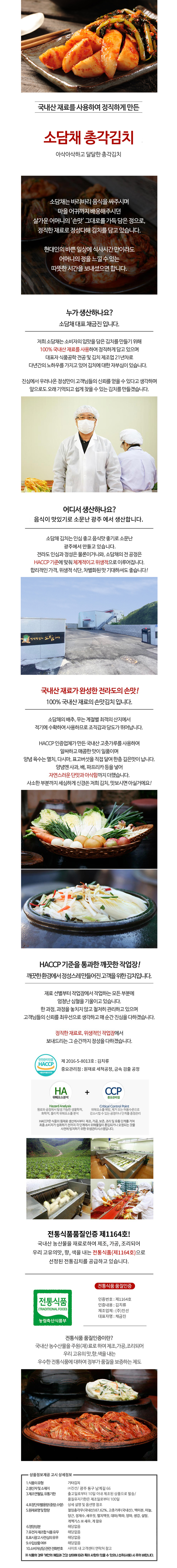 국내산 재료를 사용하여 정직하게 만든 소담채 총각김치는 아삭아삭하고 달달합니다. 소담채는 어머니의 손맛을 그대로 담아 정직한 재료로 정성껏 김치를 담고 있습니다. 현대인의 바쁜 일상 속에서도 식사 시간에 어머니의 정을 느낄 수 있는 따뜻한 시간을 보내셨으면 합니다. 소담채 대표는 채금진입니다. 음식이 맛있기로 소문난 광주에서 생산합니다. 소담채 김치는 100% 국내산 재료로 만든 전라도의 손맛을 자랑합니다. 소담채의 배추와 무는 계절별 최적의 산지에서 적기에 수확하여 사용하므로 조직감과 당도가 뛰어납니다. HACCP 인증업체가 만든 국내산 고춧가루를 사용하여 깨끗한 작업장에서 정성껏 만들어진 김치입니다. 정직한 재료로 위생적인 작업장에서 보내드리는 그 순간까지 정성을 다하겠습니다. 제2016-5-8013호: 김치류 중요관리점: 원재료 세척 공정, 금속 검출 공정 HACCP 기준을 통과한 전통식품 품질인증 제1164호! 국내산 농산물을 재료로 하여 제조, 가공, 조리되어 우리 고유의 맛, 향, 색을 내는 전통식품으로 선정된 전통김치를 공급하고 있습니다.