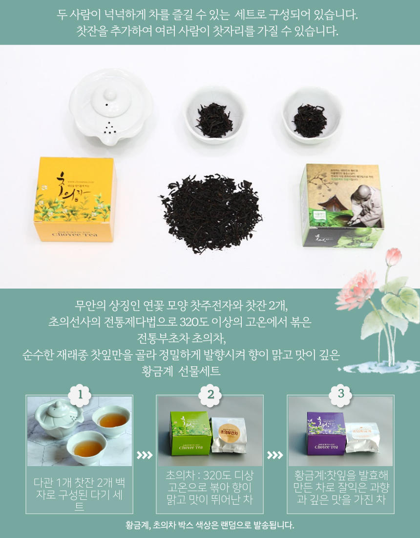 두 사람이 넉넉하게 차를 즐길 수 있는 세트로 구성되어 있습니다. 찻잔을 추가하여 여러 사람이 찻자리를 가질 수 있습니다. 주의: 무안의 상징인 연꽃 모양 찻주전자와 찻잔 2개, 초의선사의 전통 제다법으로 320도 이상의 고온에서 볶은 전통 부초차 초의차, 순수한 재래종 찻잎만을 골라 정밀하게 발향시켜 향이 맑고 맛이 깊은 황금계 선물세트. 초의우전차 Choyce Tea 초의차: 320도 이상의 고온으로 볶아 향이 맑고 맛이 뛰어난 차로 구성됩니다. 황금계: 찻잎을 발효해 만든 차로 잘 익은 과일 향과 깊은 맛을 가진 차. 박스 색상은 랜덤으로 발송됩니다.