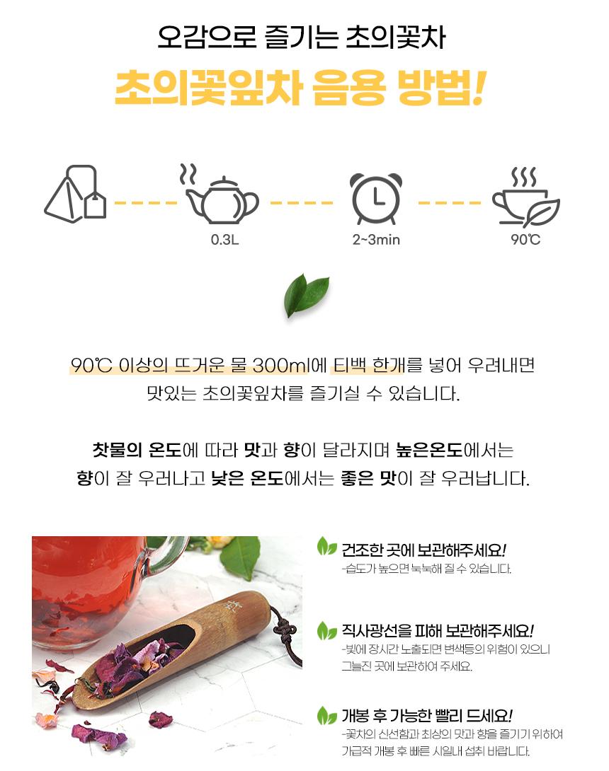 오감으로 즐기는 초의꽃차 초의꽃잎차 음용 방법! 0.3L 2~3분 90°C 90°C 이상의 뜨거운 물 300ml에 티백 한 개를 넣어 우려내면 맛있는 초의꽃잎차를 즐기실 수 있습니다. 찻물의 온도에 따라 맛과 향이 달라지며 높은 온도에서는 향이 잘 우러나고 낮은 온도에서는 좋은 맛이 잘 우러납니다. 건조한 곳에 보관해주세요! 습도가 높으면 눅눅해질 수 있습니다. 직사광선을 피해 보관해주세요! 빛에 장시간 노출되면 변색 등의 위험이 있으니 그늘진 곳에 보관하여 주세요. 개봉 후 가능한 빨리 드세요! 꽃차의 신선함과 최상의 맛과 향을 즐기기 위하여 가급적 개봉 후 빠른 시일 내 섭취 바랍니다.