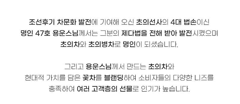 조선 후기 차문화 발전에 기여해 오신 초의선사의 4대 법손이신 명인 47호 용운스님께서는 그분의 제다법을 전해 받아 발전시켰으며, 초의차와 초의병차로 명인이 되셨습니다. 그리고 용운스님께서 만드는 초의차와 현대적 가치를 담은 꽃차를 블렌딩하여 소비자들의 다양한 니즈를 충족하여 여러 고객층의 선물로 인기가 높습니다.