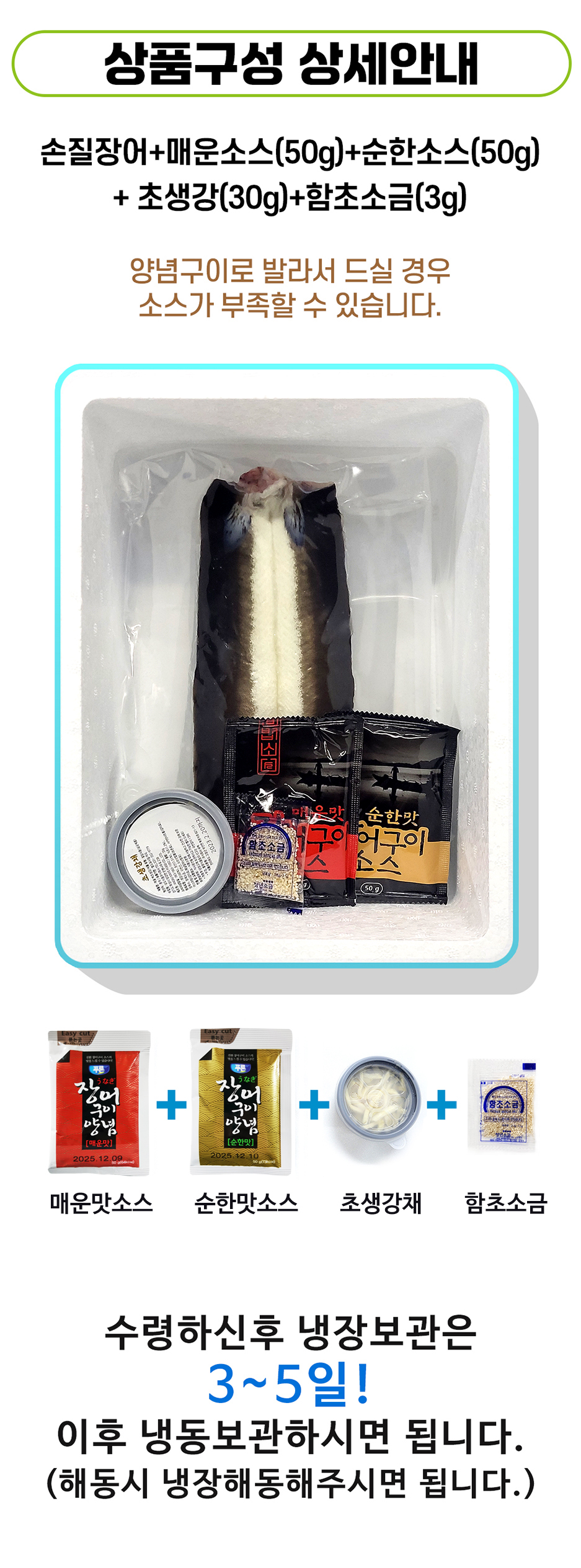 상품 구성 상세 안내: 손질 장어 + 매운 소스(50g) + 순한 소스(50g) + 초생강(30g) + 함초 소금(3g) 양념구이로 드실 경우 소스가 부족할 수 있습니다. 메뉴: 마음맛 순한맛 (베초소소) 굿이 고스 어구이 청년소금 50g 푸른 장어 장여 군이 + 구이 + 양념 6 양념 [매운맛] [순한맛] 유통기한: 2025.12.09 매운맛 소스, 순한맛 소스, 초생강채, 함초 소금 수령 후 냉장 보관은 3~5일! 이후 냉동 보관하시면 됩니다. (해동 시 냉장 해동해주시면 됩니다.)