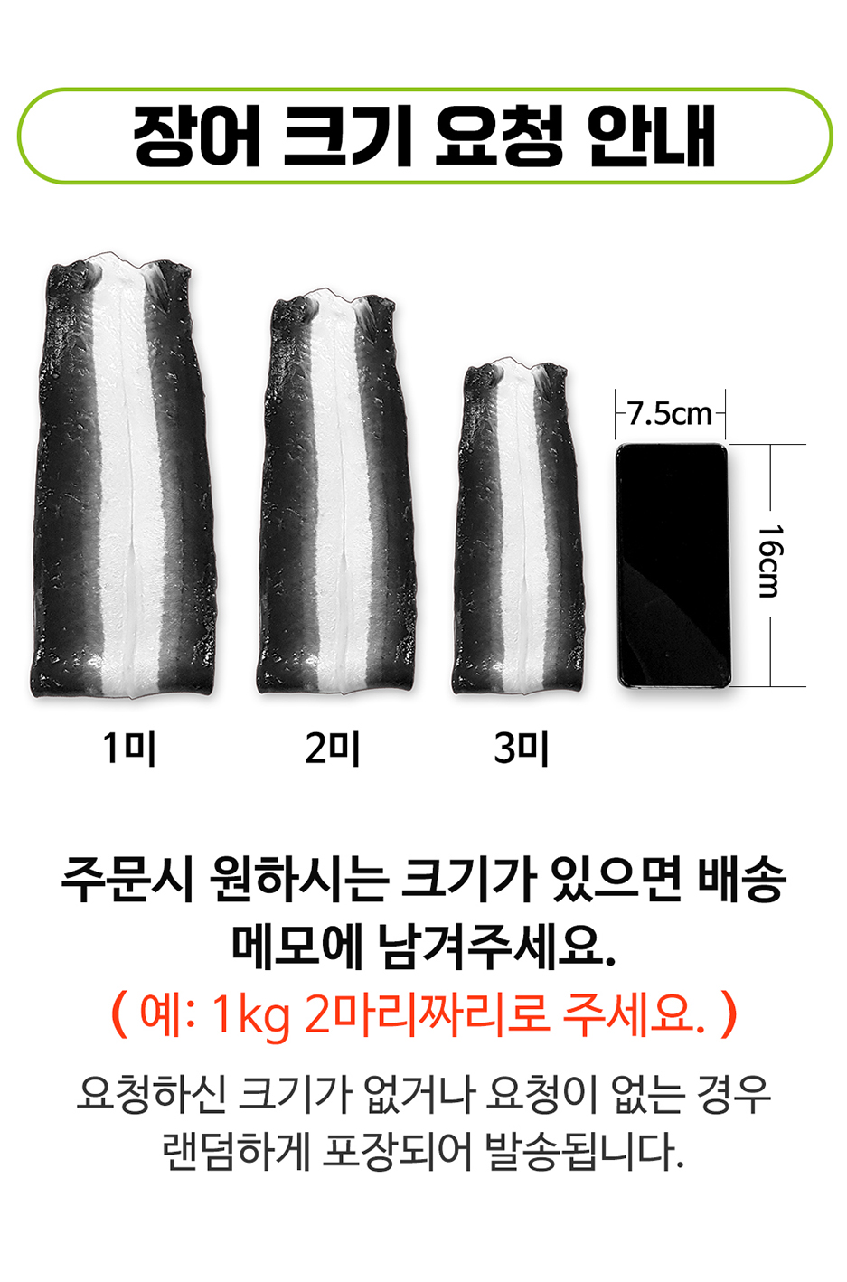 장어 크기 요청 안내: 7.5cm, 16cm, 1미, 2미, 3미. 주문 시 원하시는 크기가 있으면 배송 메모에 남겨주세요. (예: 1kg 2마리짜리로 주세요.) 요청하신 크기가 없거나 요청이 없는 경우 랜덤하게 포장되어 발송됩니다.