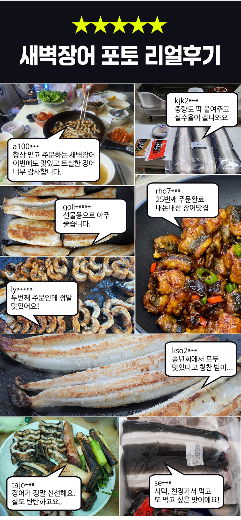 새벽장어 포토 리얼 후기 kik2*** 중량도 딱 맞춰주고 실수율이 잘 나와요. a100*** 항상 믿고 주문하는 새벽장어, 이번에도 맛있고 신선한 장어 너무 감사합니다. rhd7*** 25번째 주문 완료. goll*** 내 돈 주고 산 장어 맛집, 선물용으로 아주 좋습니다. 두 번째 주문인데 정말 맛있어요! kso2*** 송년회에서 모두 맛있다고 칭찬받았어요. tajo*** 장어가 정말 신선해요. 시댁, 친정 가서 먹고 살도 탄탄하고요. 또 먹고 싶은 맛이에요!