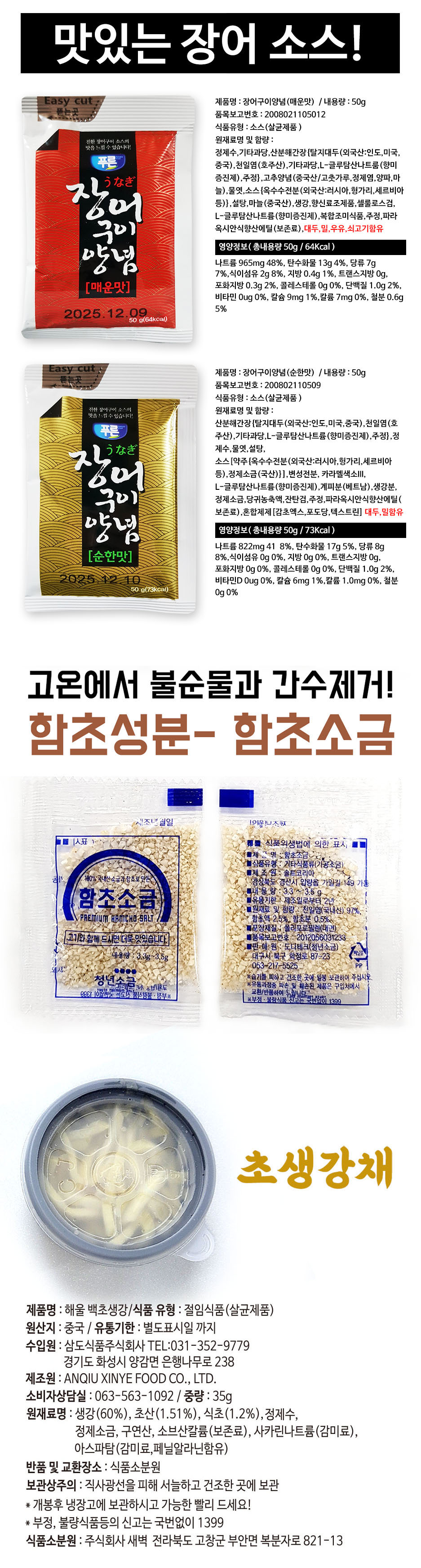 맛있는 장어 소스! Easy cut: 제품명: 장어구이양념(매운맛) / 내용량: 50g 뜯는 곳 품목보고번호: 200802105012 식품유형: 소스(살균제품) 원재료명 및 함량: 정제수, 기타과당, 산분해간장(탈지대두 외국산: 인도, 미국, 중국), 천일염(호주산), 기타과당, L-글루탐산나트륨(향미증진제), 주정, 고추양념(중국산/고춧가루, 정제염, 양파, 마늘), 물엿, 소스(옥수수전분 외국산: 러시아, 헝가리, 세르비아 등), 설탕, 마늘(중국산), 생강, 향신료조제품, 셀룰로스검, L-글루탐산나트륨(향미증진제), 복합조미식품, 주정, 파라옥시안식향산에틸(보존료), 대두, 밀, 우유, 쇠고기함유. 영양정보(총내용량 50g / 64kcal): 나트륨 965mg 48%, 탄수화물 13g 4%, 당류 7g 7%, 식이섬유 2g 8%, 지방 0.4g 1%, 트랜스지방 0g, 포화지방 0.3g 2%, 콜레스테롤 0g 0%, 단백질 1.0g 2%, 비타민 0ug 0%, 칼슘 9mg 1%, 칼륨 7mg 0%, 철분 0.6g 5%. 유통기한: 2025.12.10. Easy cut 제품명: 장어구이양념(순한맛) / 내용량: 50g 뜯는 곳 품목보고번호: 200802110509 식품유형: 소스(살균제품) 원재료명 및 함량: 산분해간장(탈지대두 외국산: 인도, 미국, 중국), 천일염(호주산), 기타과당, L-글루탐산나트륨(향미증진제), 주정, 정제수, 물엿, 설탕, 소스(옥수수전분 외국산: 러시아, 헝가리, 세르비아 등), 정제소금(국산), 변성전분, 카라멜색소III, L-글루탐산나트륨(향미증진제), 계피분(베트남), 생강분, 정제소금, 당귀농축액, 잔탄검, 주정, 파라옥시안식향산에틸(보존료), 혼합제제(감초엑스, 포도당, 텍스트린), 대두, 밀함유. 영양정보(총내용량 50g / 73kcal): 나트륨 822mg 41%, 탄수화물 17g 5%, 당류 8g 8%, 식이섬유 0g 0%, 지방 0g 0%, 트랜스지방 0g, 포화지방 0g 0%, 콜레스테롤 0g 0%, 단백질 1.0g 2%, 비타민D 0ug 0%, 칼슘 6mg 1%, 칼륨 1.0mg 0%, 철분 0g 0%. 유통기한: 2025.12.10. 고온에서 불순물과 간수 제거! 함초성분 함초소금 제조년월일 이웃된 조사진 /표표 식품위생법에 의한 표시 식품유형: 제재 소비자 비리(침공(가용소금) 제조원: 솔트코리아: 국내산 소금과 함초로 만든 경상북도 경산시 입량읍 가일길 149 가동 함초소금 유용기한: 2년 원재료 및 함량: 천일염(국내산) 97%, PREMIUM HAMCHO SALT 함초액 2.5%, 함초분 0.5% 포장재질: 폴리프로필렌(내면) 고기와 함께 드시면 더욱 맛있습니다. 품목보고번호: 2012056031233 판매원: 도다테크(청년소금) 내용량: 3.3g 3.5g 대구시 북구 학정로 87-23 053-217-5525 습기를 피하고 건조한 곳에 보관하여 주십시오. 훼손된 제품은 구입처에서 교환하세요. 제품명: 해울 백초생강 / 식품 유형: 절임식품(살균제품) 원산지: 중국 / 유통기한: 별도표시일까지 수입원: 삼도식품주식회사 TEL: 031-352-9779 경기도 화성시 양감면 은행나무로 238 제조원: ANQIU XINYE FOOD CO., LTD. 소비자상담실: 063-563-1092 중량: 35g 원재료명: 생강(60%), 초산(1.51%), 식초(1.2%), 정제수, 정제소금, 구연산, 소브산칼륨(보존료), 사카린나트륨(감미료), 아스파탐(감미료, 페닐알라닌함유) 반품 및 교환장소: 식품소분원 보관상주의: 직사광선을 피해 서늘하고 건조한 곳에 보관. 개봉 후 냉장고에 보관하시고 가능한 빨리 드세요. 부정, 불량식품 등의 신고는 국번 없이 1399. 식품소분원: 주식회사 새벽 전라북도 고창군 부안면 복분자로 821-13.