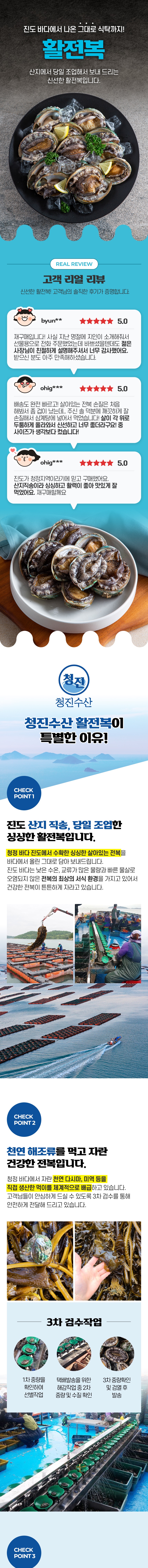 진도 바다에서 나온 그대로 식탁까지! 활전복 산지에서 당일 조업해서 보내 드리는 신선한 활전복입니다. REAL REVIEW 고객 리얼 리뷰 신선한 활전복! 고객님의 솔직한 후기가 증명합니다. byu 5.0 ohig*** 5.0 ohig*** 5.0청진수산 활전복이 특별한 이유! CHECK 진도 산지 직송, 당일 조업한 싱싱한 활전복입니다. 청정 바다 진도에서 수확한 살아있는 전복을 바다에서 올린 그대로 담아 보내드립니다. 진도 바다는 낮은 수온, 교류가 많은 물량과 빠른 물살로 오염되지 않은 전복의 최상의 서식 환경을 가지고 있어서 건강한 전복이 튼튼하게 자라고 있습니다.CHECK2 천연 해조류를 먹고 자란 건강한 전복입니다. 청정 바다에서 자란 천연 다시마, 미역 등을 직접 생산한 먹이를 체계적으로 배급하고 있습니다. 고객님들이 안심하고 드실 수 있도록 3차 검수를 통해 안전하게 전달해 드리고 있습니다.
