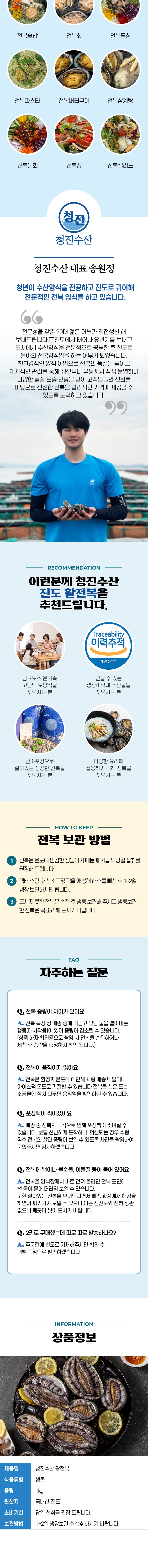전복솥밥, 전복회, 전복무침, 전복파스타, 전복버터구이, 전복삼계탕, 전복물회, 전복장, 전복샐러드. 청진수산 대표 송원정은 청년으로서 수산양식을 전공하고 진도로 귀어해 전문적인 전복 양식을 하고 있습니다.이런 분께 청진수산 진도 활전복을 추천드립니다.전복 보관 방법: 전복은 온도에 민감한 생물이기 때문에 가급적 당일 섭취를 권장해드립니다. 택배 수령 후 산소포장 팩을 개봉해 해수를 배출한 후 1~2일 냉장 보관하시면 됩니다. 드시지 못한 전복은 손질 후 냉동 보관해 주시고, 냉동 보관한 전복은 꼭 조리해 드시기 바랍니다.자주하는 질문:Q. 전복 중량이 차이가 있어요.Q. 전복이 움직이지 않아요.Q. 전복 팩이 찍혔어요.Q. 전복에 뻘이나 불순물, 이물질 등이 묻어 있어요.Q. 2키로 구매했는데 따로 따로 발송하나요?상품정보:제품명: 청진수산 활전복식품유형: 물물중량: kg원산지: 내산(진도)소비기한: 당일 섭취를 권장 드립니다.보관방법: 1~2일 냉장 보관 후 섭취하시기 바랍니다.
