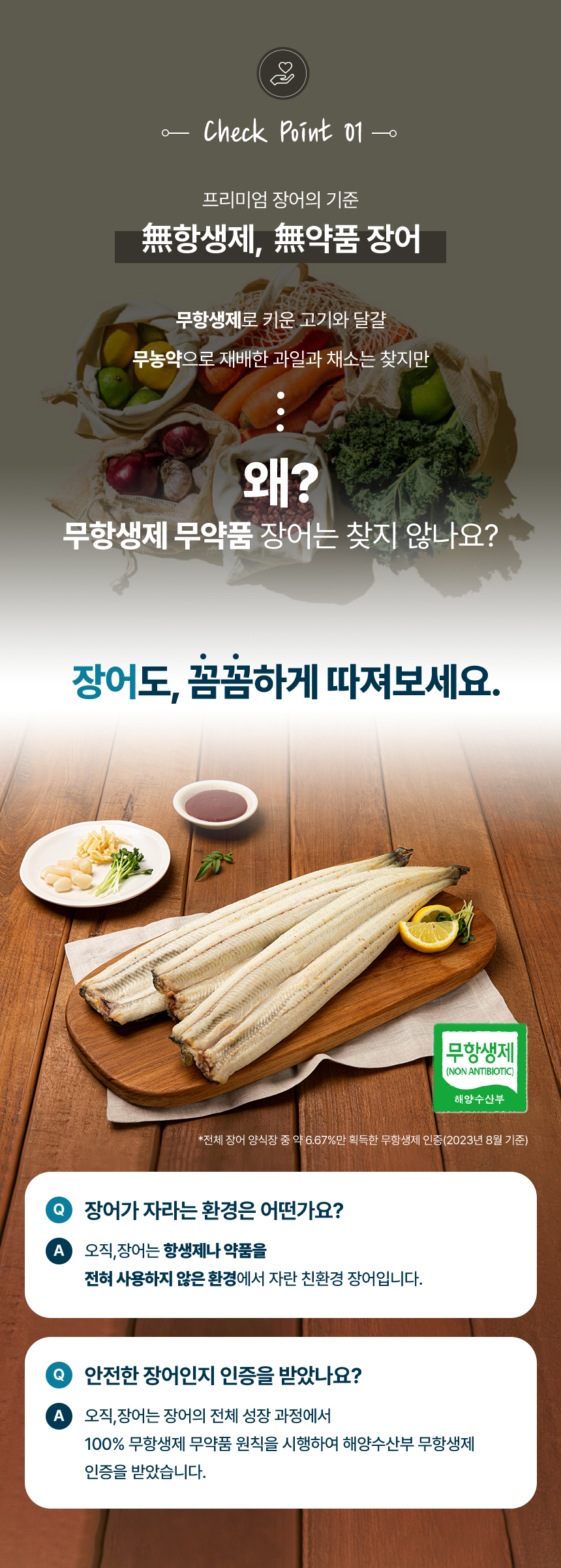 체크포인트01프리미엄 장어의 기준무항생제, 무약품 장어무항생제로 치운 고기와 달걀무농약으로 재배한 과일과 채소는 찾지만왜?무항생제 무약품 장어는 찾지 않나요?장어도 꼼꼼하게 따져보세요.장어가 자라는 환경은 어떤가요?오직장어는 항생제나 약품을 전혀 사용하지 않은 환경에서 자란 친환경 장어입니다.안전한 장어인지 인증을 받았나요?오직장어는 장어의 전체 성장 과정에서 100%무항생제 무약품 원칙을 시행하여 해양수산부 무항생제 인증을 받았습니다.