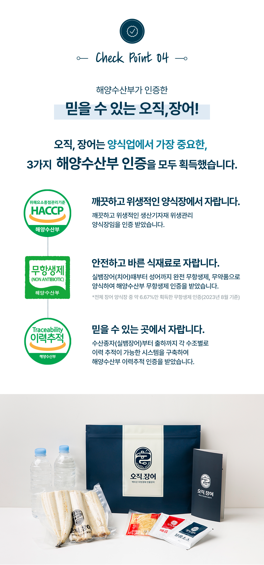 체크포인트 04 해양수산부가 인증한 믿을 수 있는 오직,장어! 오직장어는 양식업에서 가장 중요한 3가지 해양수산부 인증을 모두 획득했습니다. 깨끗하고 위생적인 양식장에서 자랍니다.깨끗하고 위생적인 생산기자재 위생관리 양식장임을 인증 받았습니다. 안전하고 바른 식재료로 자랍니다. 실뱀장어(치어)때부터 성어까지 완전 무항생제, 무약품으로 양식하여 해양수산부 무항생제 인증을 받았습니다. 전체 장어 양식장 중 약6.67%만 획득한 무항생제 인증(2023년 8월기준) 믿을 수 있는 곳에서 자랍니다. 수산종자(실뱀장어)부터 출하까지 각 수조별로 이력 추적이 가능한 시스템을 구축하여 해양수산부 이력추적 인증을 받았습니다.