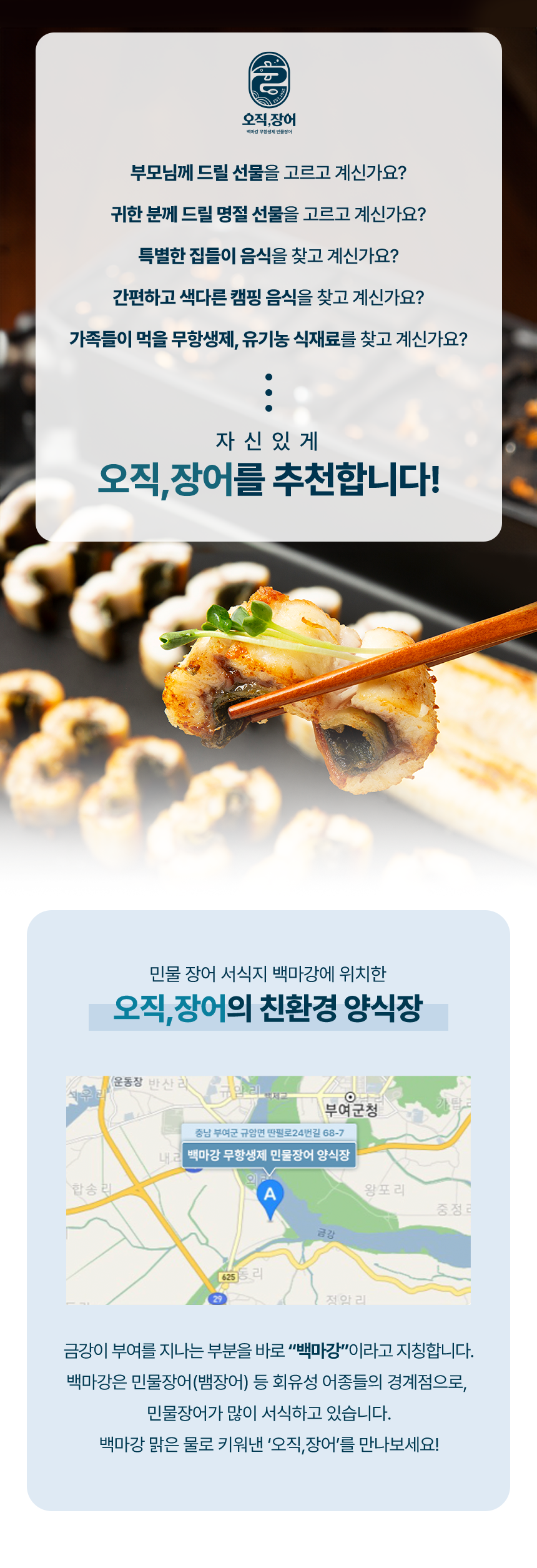 부모님께 드릴 선물을 고르고 계신가요? 귀한 분께 드릴 명절 선물을 고르고 계신가요? 특별한 집들이 음식을 찾고 계신가요? 간편하고 색다른 캠핑 음식을 찾고 계신가요? 가족들이 먹을 무항생제,유기농 식재료를 찾고 계신가요? 자신있게 오직,장어를 추천합니다. 민물 장어 서식지 백마강에 위치한 오직장어의 친환경 양식장.금강이 부여를 지나는 부분으로 바로"백마강"이라고 지칭합니다.백마강은 민물장어(뱀장어)등 회유성 어종들의 경계점으로, 민물장어가 많이 서식하고 있습니다. 백마강 맑은 물로 키워낸 "오직장어"를 만나보세요!