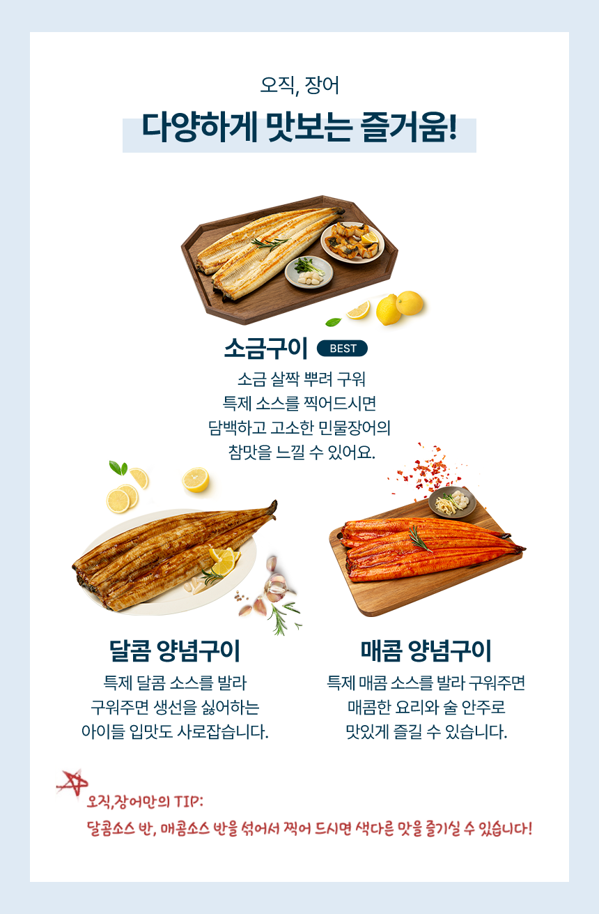 오직장어 다양하게 맛보는 즐거움!소금구이 소금 살짝 뿌려 구워 특제소스를 찍어드시면 담백하고 고소한 민물장어의 참맛을 느낄 수 있어요.달콤 양념구이 특제 달콤 소스를 발라 구워주면 생선을 싫어하는 아이들 입맛도 사로잡습니다.매콤 양념구이 특제 매콤소스를 발라 구워주면 매콤한 요리와 술 안주로 맛있게 즐길 수 있습니다.오직장어만의 팁 달콤소스 반, 매콤소스 반을 섞어서 찍어 드시면 색다른 맛을 즐기실 수 있습니다!