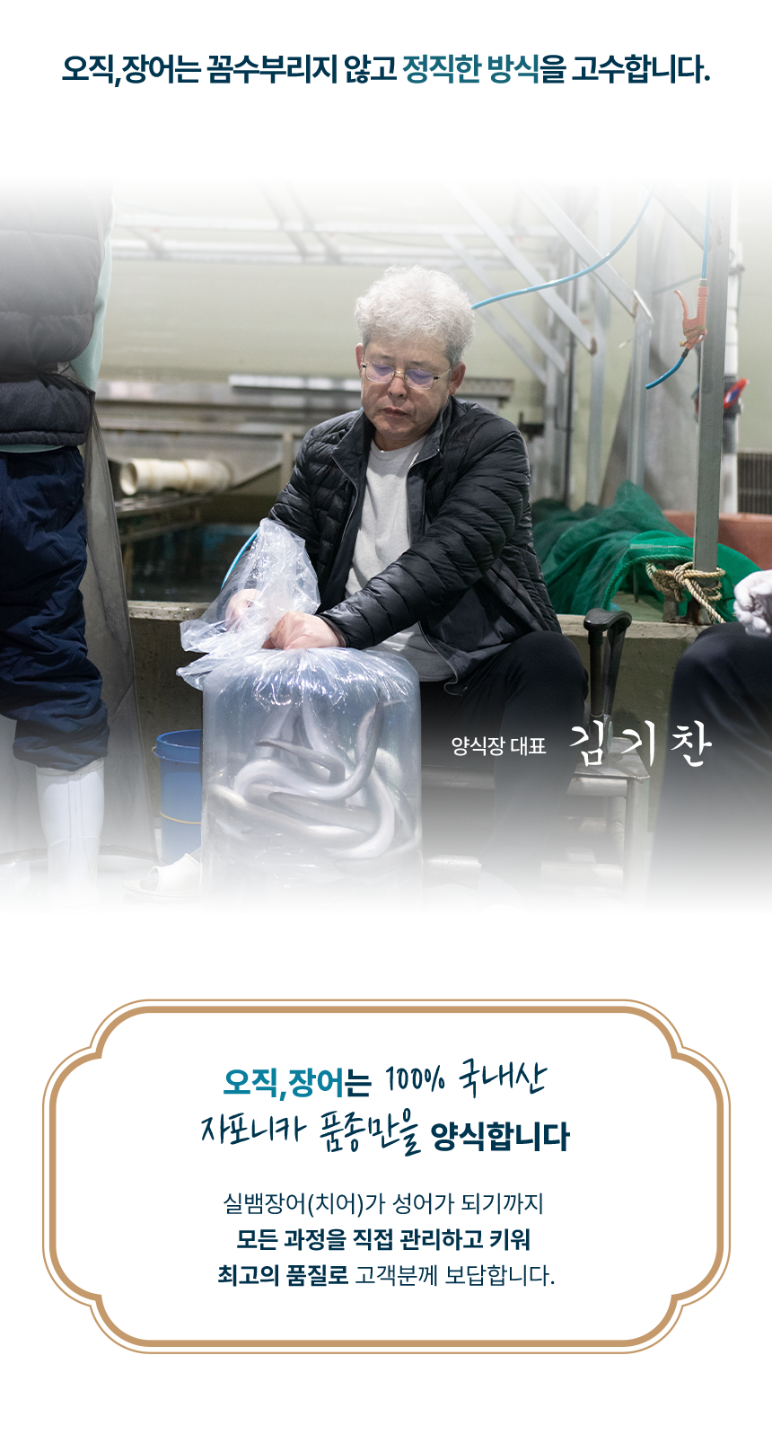 오직장어는 꼼수부리지 않고 정직한 방식을 고수합니다.오직장어는 100%국내산 자포니카 품종만을 양식합니다.실뱀장어(치어)가 성어가 되기까지 모든 과정을 직접 관리하고 키워 최고의 품질로 고객분께 보답합니다.