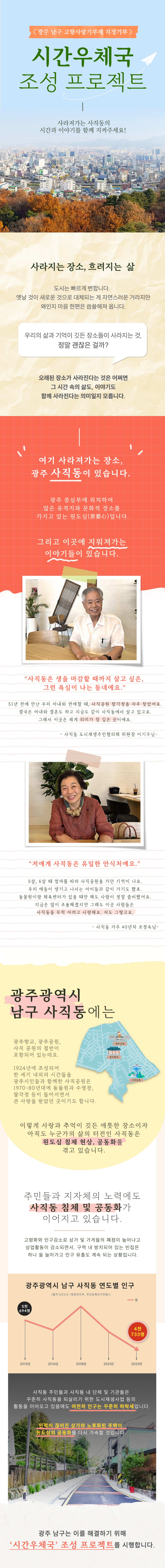 광주광역시 남구에서는 '시간우체국'이라는 프로젝트를 통해 가족에게 사랑과 추억을 전하는 사업을 진행하고 있습니다. 이 프로젝트는 현재와 미래, 나와 나의 가족을 잇는 '시간우편여행'을 통해 기부를 유도하고 있습니다. 사직동은 광주의 중심부에 위치하며 전통과 역사가 깊은 곳으로, 많은 유적지와 문화적 장소를 가지고 있지만 최근 고령화와 인구 감소로 인해 상가나 가게의 폐점이 늘어나고 상업활동이 감소하면서 원도심이 침체되고 있습니다. 이를 해결하기 위해 사직동만의 역사적, 문화적 자원을 활용하여 새로운 볼거리를 제공하고 신구세대가 어울릴 수 있는 전시와 체험 프로그램을 마련하고자 합니다.
