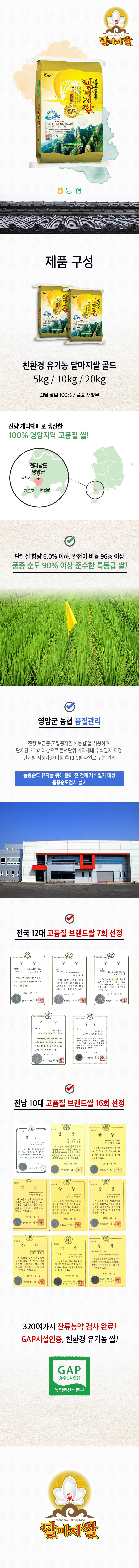 중미중 농협 제품 구성 친환경 유기농 달마지쌀 골드 5kg/10kg/20kg 전남 영암 100% / 품종 해품 전량 계약재배로 생산한 100% 영암지역 고품질 쌀! 전라남도 품종 순도 90% 이상 준수한 특등급 쌀! 영암군농협 품질관리 품종 순도 유지를 위해 출하 전 전체 재배 필지 대상 전국 12대 고품질 브랜드 쌀 7회 선정: 전남 10대 고품질 브랜드 쌀 16회 선정. 100% 320여 가지 잔류농약 검사 완료! GAP 시설 인증, 친환경 유기농 쌀! GAP (우수관리인증) 농림축산식품부 달마지쌀.