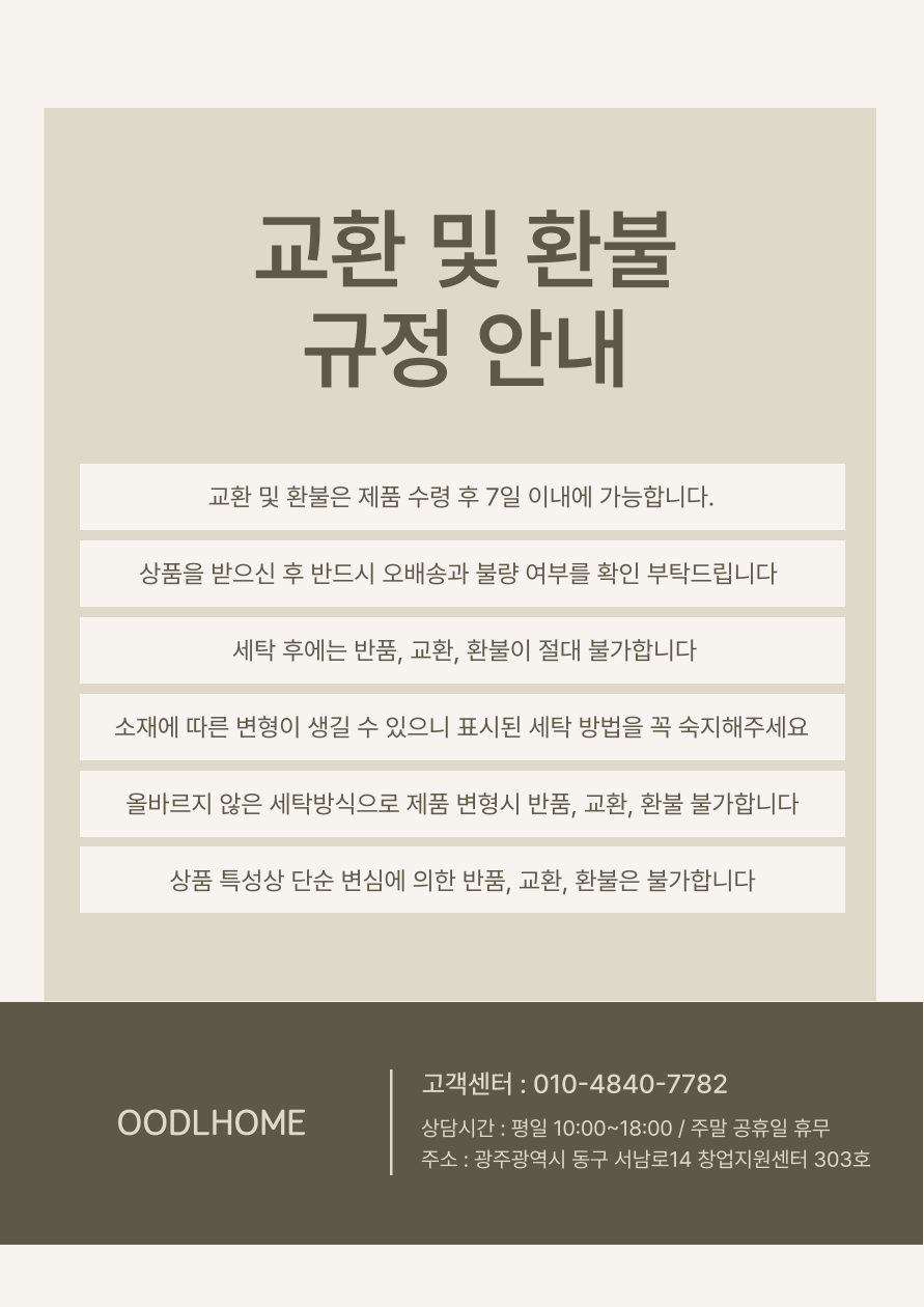 교환 및 환불규정 안내교환 및 환불은 제품 수령 후 7일 이내에 가능합니다.상품을 받으신 후 반드시 오배송과 불량 여부를 확인 부탁드립니다 세탁 후에는 반품, 교환, 환불이 절대 불가합니다소재에 따른 변형이 생길 수 있으니 표시된 세탁 방법을 꼭 숙지해주세요올바르지 않은 세탁방식으로 제품 변형시 반품, 교환, 환불 불가합니다상품 특성상 단순 변심에 의한 반품, 교환, 환불은 불가합니다우들홈고객센터 : 010-4840-7782상담시간 : 평일 10:00~18:00 / 주말 공휴일 휴무주소 : 광주광역시 동구 서남로14 창업지원센터 303호