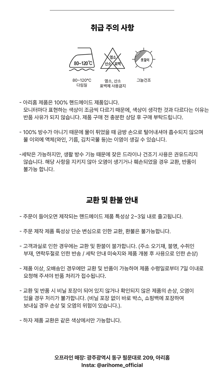 취급 주의 사항
- 아리홈 제품은 00% 핸드메이드 제품입니다. 모니터마다 표현하는 색상이 조금씩 다르기 때문에, 색상이 생각한 것과 다르다는 이유는 반품 사유가 되지 않습니다. 제품 구매 전 충분한 상담 후 구매 부탁드립니다. 
- 100% 방수가 아니기 때문에 물이 튀었을 때 금방 손으로 털어내셔야 흡수되지 않으며 물 이외에 액체(와인, 기름, 김치국물 등)는 이염이 생길 수 있습니다.
-세탁은 가능하지만, 생활 방수 기능 때문에 잦은 드라이나 건조기 사용은 권유하지 않습니다. 해당 사항을 지키지 않아 오염이 생기거나 훼손되었을 경우 교환, 반품이 불가능 합니다.

교환 및 환불 안내
- 주문이 들어오면 제작되는 핸드메이드 제품 특성상 2~3일 내로 출고됩니다.
- 주문 제작 제품 특성상 단순 변심으로 인한 교환, 환불은 불가능합니다.
- 고객과실로 인한 경우에는 교환 및 환불이 불가합니다. (주소 오기재, 불명, 수취인 부재, 연락두절로 인한 반송 / 세탁 안내 미숙지와 제품 개봉 후 사용으로 인한 손상)
- 제품 이상, 오배송인 경우에만 교환 및 반품이 가능하며 제품 수령일로부터 7일 이내로 요청해 주셔야 반품 처리가 접수됩니다.
- 교환 및 반품 시 비닐 포장이 되어 있지 않거나 확인되지 않은 제품의 손상, 오염이 있을 경우 처리가 불가합니다. (비닐 포장 없이 바로 박스, 쇼핑백에 포장하여 보내실 경우 손상 및 오염의 위험이 있습니다.).
- 하자 제품 교환은 같은 색상에서만 가능합니다.