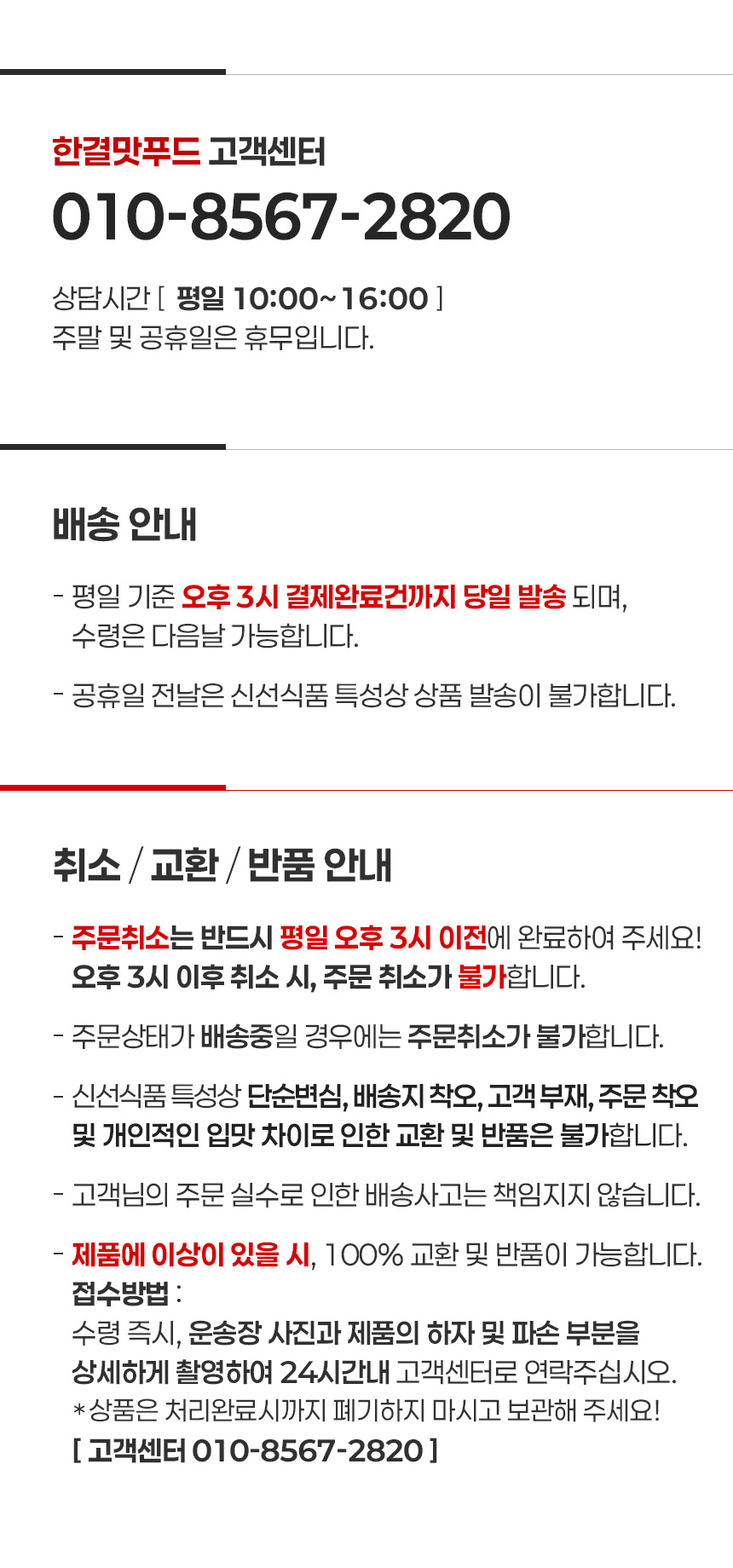 고객센터 010-8567-2820
상담시간 평일 오전10시~오후4시 까지
주말 및 공휴일은 휴무입니다.
배송안내
평일 기준 오후 3시 결제완료건까지 당일 발송 되며,
수령은 다음날 가능합니다.
공휴일 전날은 신선식품 특성상 상품 발송이 불가합니다.
취소 / 교환 / 반품 안내 
주문취소는 반드시 평일 오후 3시 이전에 완료하여 주세요!
오후 3시 이후 취소 시, 주문 취소가 불가합니다.
주문상태가 배송중일 경우에는 주문취소가 불가합니다.
신선식품 특성상 단순변심, 배송지 착오, 고객 부재, 주문 착오
및 개인적인 입맛 차이로 인한 교환 및 반품은 불가합니다.
고객님의 주문 실수로 인한 배송사고는 책임지지 않습니다.
제품에 이상이 있을 시, 100% 교환 및 반품이 가능합니다.
접수방법 : 
수령 즉시, 운송장 사진과 제품의 하자 및 파손 부분을
상세하게 촬영하여 24시간내 고객센터로 연락주십시오.
상품은 처리완료시까지 폐기하지 마시고 보관해 주세요! 
고객센터 010-8567-2820