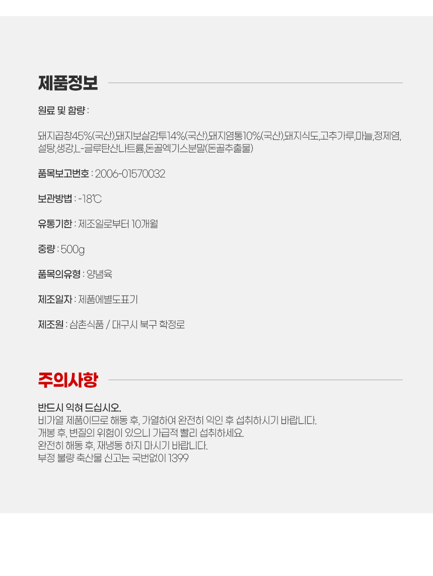 제품정보 안내
돼지곱창45%(국산),돼지보살감투14%(국산),돼지염통10%(국산),돼지식도,고추가루,마늘,정제염,설탕,생강,L-글루탄산나트륨,돈골엑기스분말(돈골추출물)
보관방법 냉동 18도씨 이하
유통기한 제조일로부터 10개월
중량 500g
품목의유형 양념육
제조원 삼촌식품 대구 북구 학정로
주의사항
반드시 익혀 드십시오. 비가열 제품이므로 해동 후, 가열하여 완전히 익힌 후 섭취하십시오.
개봉 후, 변질의 위험이 있으니 가급적 빨리 섭취하시기 바랍니다.
완전히 해동 후, 재냉동 하지 마시기 바랍니다.
부정 불량 축산물 신고는 국번없이 1399