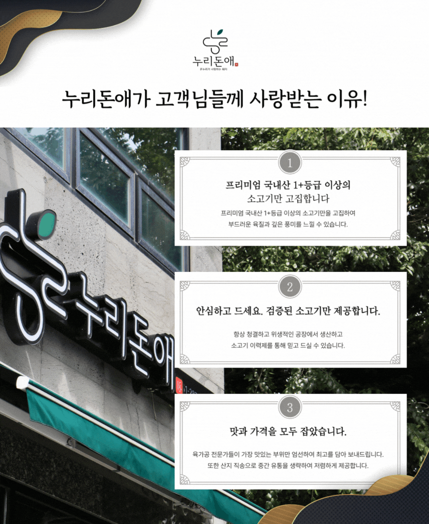 누리돈애가 고객님들께 사랑받는 이유는,첫째, 프리미엄 국내산 1등급 이상의 한우와 한돈 만을 고집합니다.둘째, 해썹 인증으로 청결하고 위생적인 공장에서 생산 및 가공합니다.셋째, 합리적인 가격과 뛰어난 맛으로 두 마리 토끼를 잡았습니다.