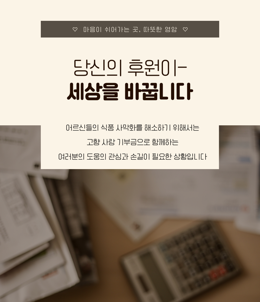 ♡ 마음이 쉬어가는 곳, 따뜻한 영암 ♡

당신의 후원이-
세상을 바꿉니다

어르신들의 식품 사막화를 해소하기 위해서는 고향 사랑 기부금으로 함께하는
여러분의 도움의 관심과 손길이 필요한 상황입니다