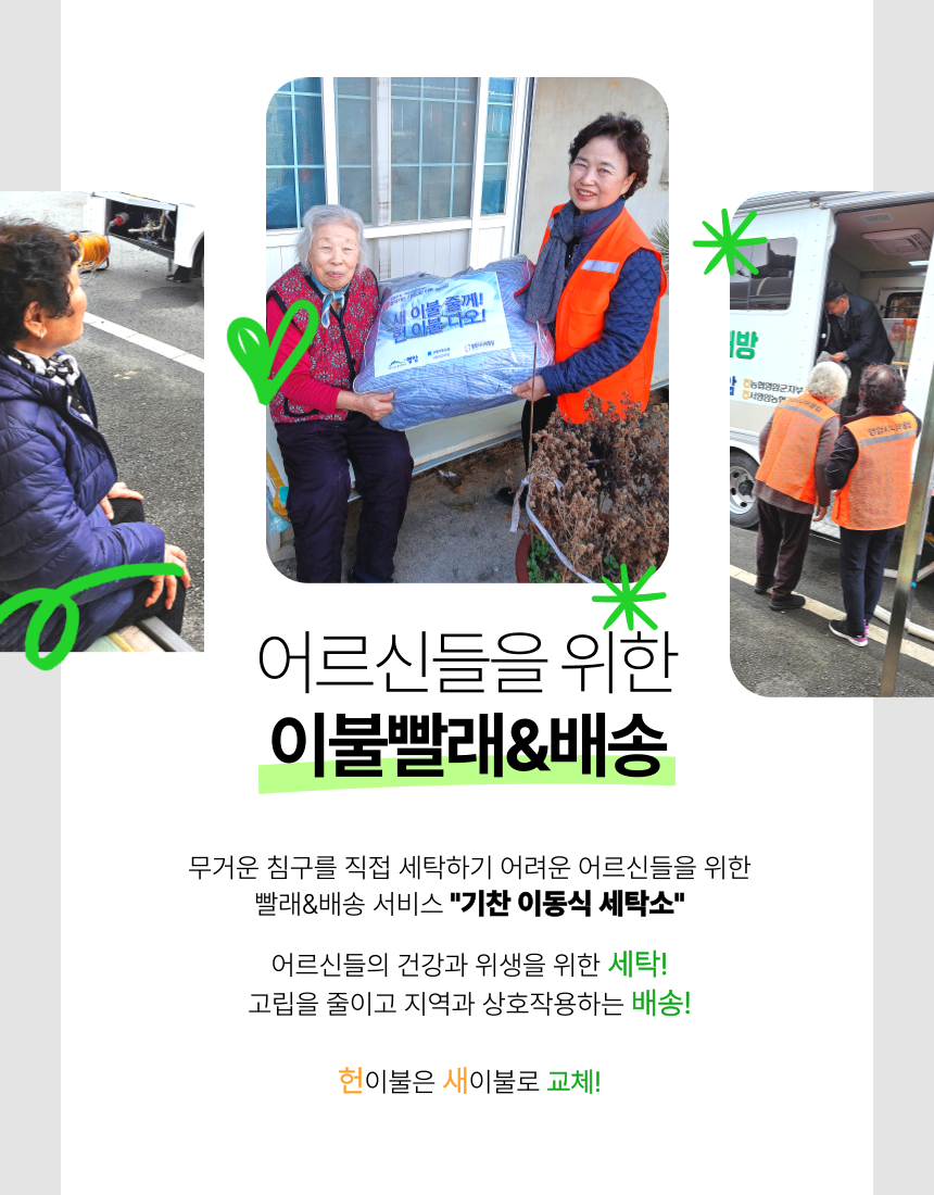 어르신들을 위한
이불빨래&배송

무거운 침구를 직접 세탁하기 어려운 어르신들을 위한
빨래&배송 서비스 "기찬 이동식 세탁소"

어르신들의 건강과 위생을 위한 세탁!
고립을 줄이고 지역과 상호작용하는 배송!

헌이불은 새이불로 교체!