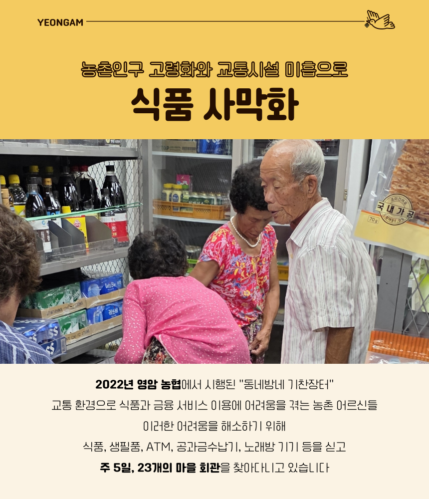 농촌인구 고령화와 교통시설 이흡으로
식품 사막화

2022년 영암 농협에서 시행된 "동네방네 기찬장터"

교통 환경으로 식품과 금융 서비스 이용에 어려움을 겪는 농촌 어르신들
이러한 어려움을 해소하기 위해
식품, 생필품, ATM, 공과금수납기, 노래방 기기 등을 싣고
주 5일, 23개의 마을 회관을 찾아다니고 있습니다