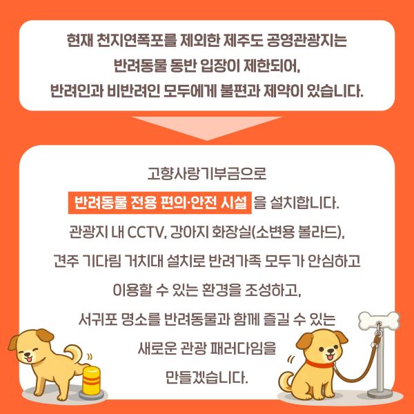 현재 천지연폭포를 제외한 제주도 공영관광지는 반려동물 동반 입장이 제한되어, 반려인과 비반려인 모두에게 큰 불편과 제약이 있습니다.
고향사랑기부금으로 반려동물 전용 편의·안전 시설을 설치합니다.
관광지 내 CCTV, 소변용 볼라드, 기다림 거치용 볼라드 설치로 반려가족 모두가 안심하고 이용할 수 있는 환경을 조성하고, 서귀포 명소를 반려동물과 함께 즐길 수 있는 새로운 관광 패러다임을 만들겠습니다.