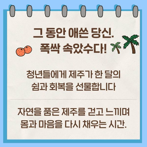 그 동안 애쓴 당신. 폭싹 속았수다!
청년들에게 제주가 한 달의 쉼과 회복을 선물합니다.
자연을 품은 제주를 걷고 느끼며 몸과 마음을 다시 채우는 시간.