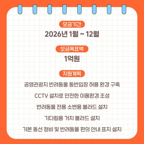 <모금기간>
2026년 1월 ~ 12월

<모금목표액>
1억원
<지원계획>
공영관광지 반려동물 동반입장 허용 환경 구축
CCTV 설치로 안전한 이용환경 조성
반려동물 전용 소변용 볼라드 설치
기다림용 거치 볼라드 설치
기본 동선 정비 및 반려동물 편의 안내 표지 설치