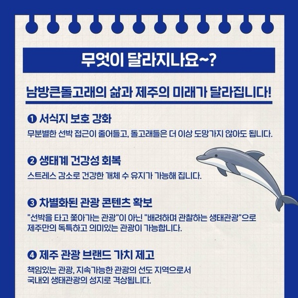 무엇이 달라지나요~?
남방큰돌고래의 삶과 제주의 미래가 달라집니다.

① 서식지 보호 강화
 무분별한 선박 접근이 줄어들고, 돌고래들은 더 이상 도망가지 않아도 됩니다
② 생태계 건강성 회복
 스트레스 감소로 건강한 개체 수 유지가 가능해집니다.
③ 차별화된 관광 콘텐츠 확보
 "선박을 타고 쫓아가는 관광"이 아닌 "배려하며 관찰하는 생태관광"으로 제주만의 독특하고 의미있는 관광이 가능합니다.
④ 제주 관광 브랜드 가치 제고
 책임있는 관광, 지속가능한 관광의 선도 지역으로서 국내외 생태관광의 성지로 격상됩니다.