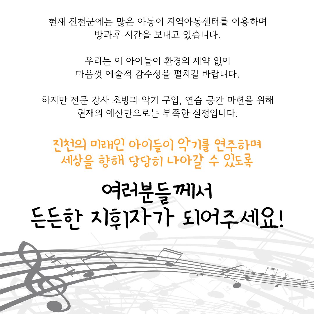 현재 진천군에는 많은 아동이 지역아동센터를 이용하며 방과후 시간을 보내고 있습니다.
우리는 이 아이들이 환경의 제약 없이 마음껏 예술적 감수성을 펼치길 바랍니다.
하지만 전문강사초빙과 악기 구입, 연습 공간 마련을 위해 현재의 예산만으로는 부족한 실정입니다.

진천의 미래인 아이들이 악기를 연주하며 세상을 향해 당당히 나아갈 수 있도록
여러분들께서 등든한 지휘자가 되어주세요!