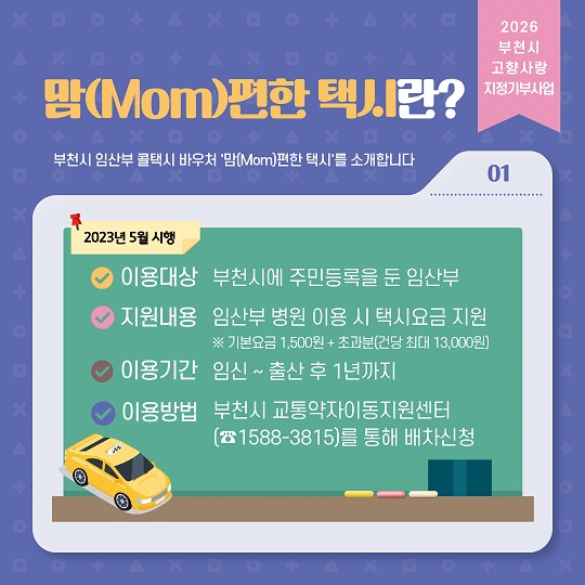 맘(Mom)편한 택시란?
부천시 임산부 콜택시 바우처 맘편한 택시를 소개합니다
이용대상: 부천시에 주민등록을 둔 임산부
지원내용:임산부 병원 이용 시 택시요금지원 ※ 기본요금 1,500원+초과분(건당 최대 13,000원)
이용기간: 임신~출산 후 1년까지
이용방법: 부천시 교통약자이동지원센터(1588-3815)를 통해 배차신청