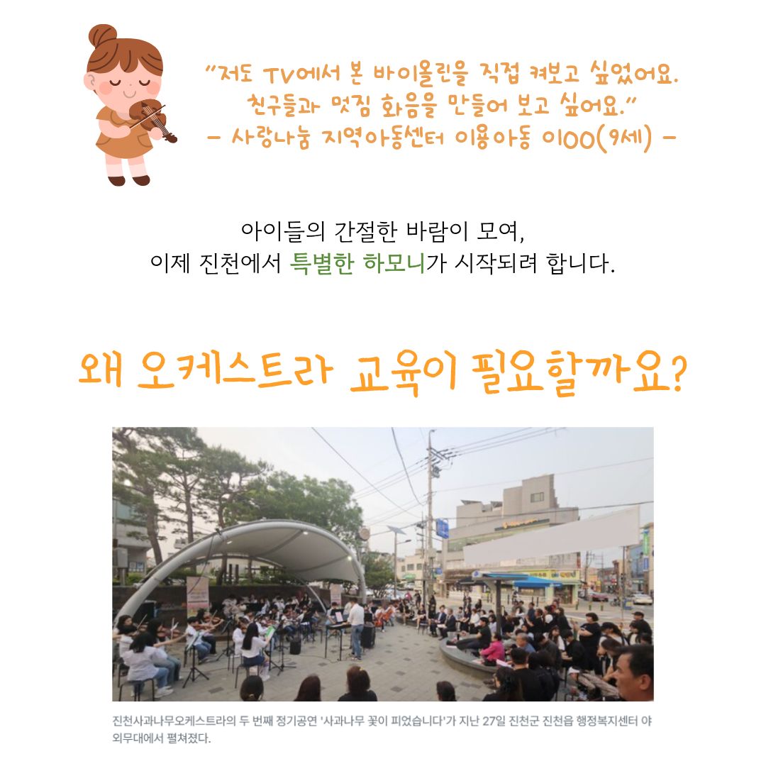 “저도 TV에서 본 바이올린을 직접 켜보고 싶었어요. 친구들과 멋진 화음을 만들어보고 싶어요.” - 사랑나눔 지역아동센터 이용 아동 이○○(9세) -

아이들의 간절한 바람이 모여, 이제 진천에서 특별한 하모니가 시작되려 합니다.

왜 오케스트라 교육이 필요할까요?