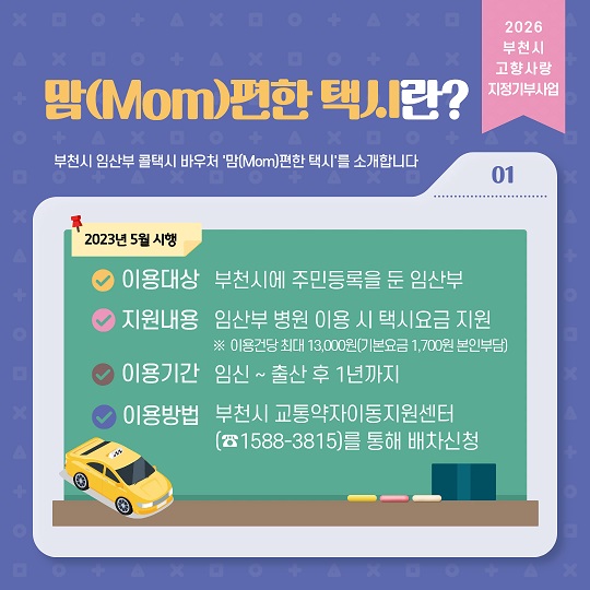 맘(Mom)편한 택시란?
부천시 임산부 콜택시 바우처 맘편한 택시를 소개합니다
이용대상: 부천시에 주민등록을 둔 임산부
지원내용:임산부 병원 이용 시 택시요금지원 ※ 기본요금 1,500원+초과분(건당 최대 13,000원)
이용기간: 임신~출산 후 1년까지
이용방법: 부천시 교통약자이동지원센터(1588-3815)를 통해 배차신청