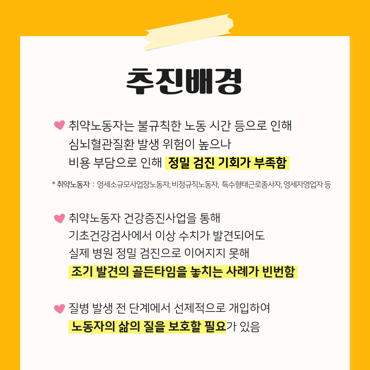 추진배경
취약노동자는 불규칙한 노동 시간 등으로 인해
심뇌혈관질환 발생 위험이 높으나 비용 부담으로 인해 정밀 검진 기회가 부족함
※취약노동자 : 영세소규모사업장노동자, 비정규직노동자, 특수형태근로종사자, 영세자영업자 등
취약노동자 건강증진사업을 통해
기초건강검사에서 이상 수치가 발견되어도
실제 병원 정밀 검진으로 이어지지 못해
조기 발견의 골든타임을 놓치는 사례가 빈번함
질병 발생 전 단계에서 선제적으로 개입하여
노동자의 삶의 질을 보호할 필요가 있음