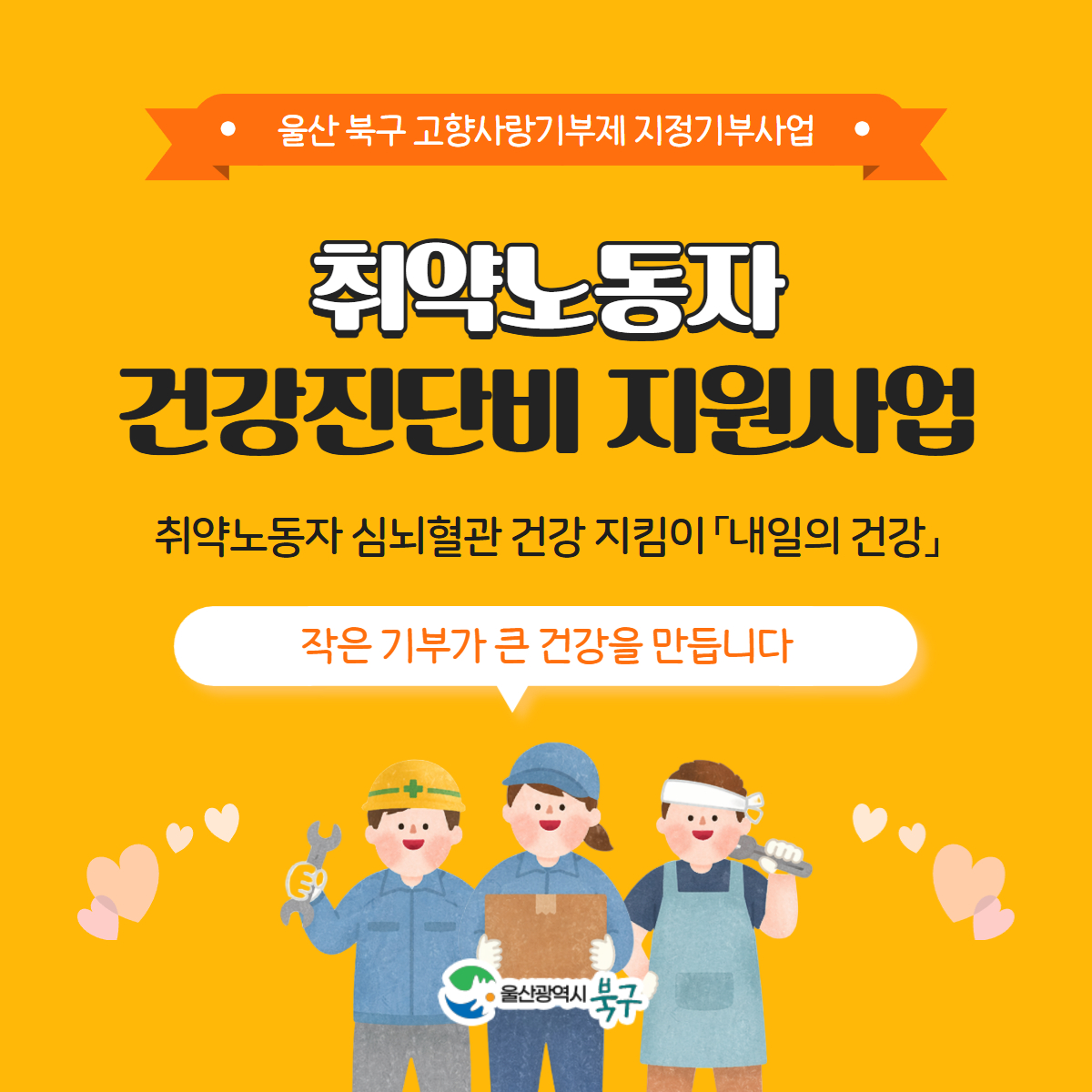 울산 북구 고향사랑기부제 지정기부사업
취약노동자 건강진단비 지원사업
취약노동자 심뇌혈관 건강 지킴이 「내일의 건강」
작은 기부가 큰 건강을 만듭니다
울산광역시 북구