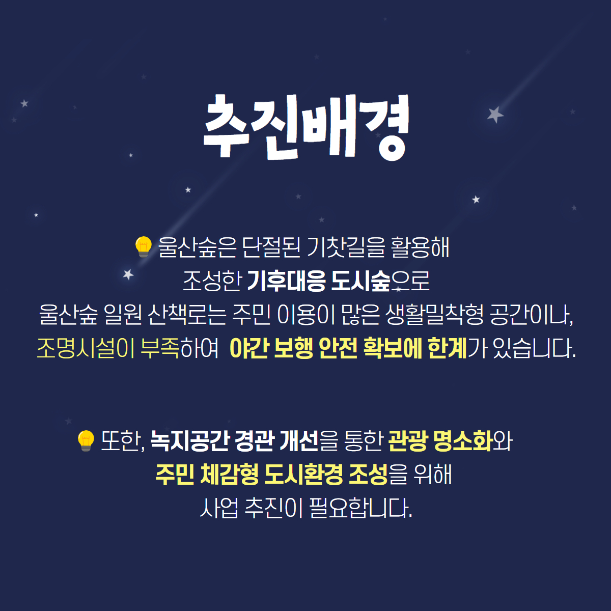 추진배경
울산숲은 단절된 기찻길을 활용해 조성한 기후대응 도시숲으로
울산숲 일원 산책로는 주민 이용이 많은 생활밀착형 공간이나,
조명시설이 부족하여 야간 보행 안전 확보에 한계가 있습니다.
또한, 녹지공간 경관 개선을 통한 관광 명소화와
주민 체감형 도시환경 조성을 위해 사업 추진이 필요합니다.