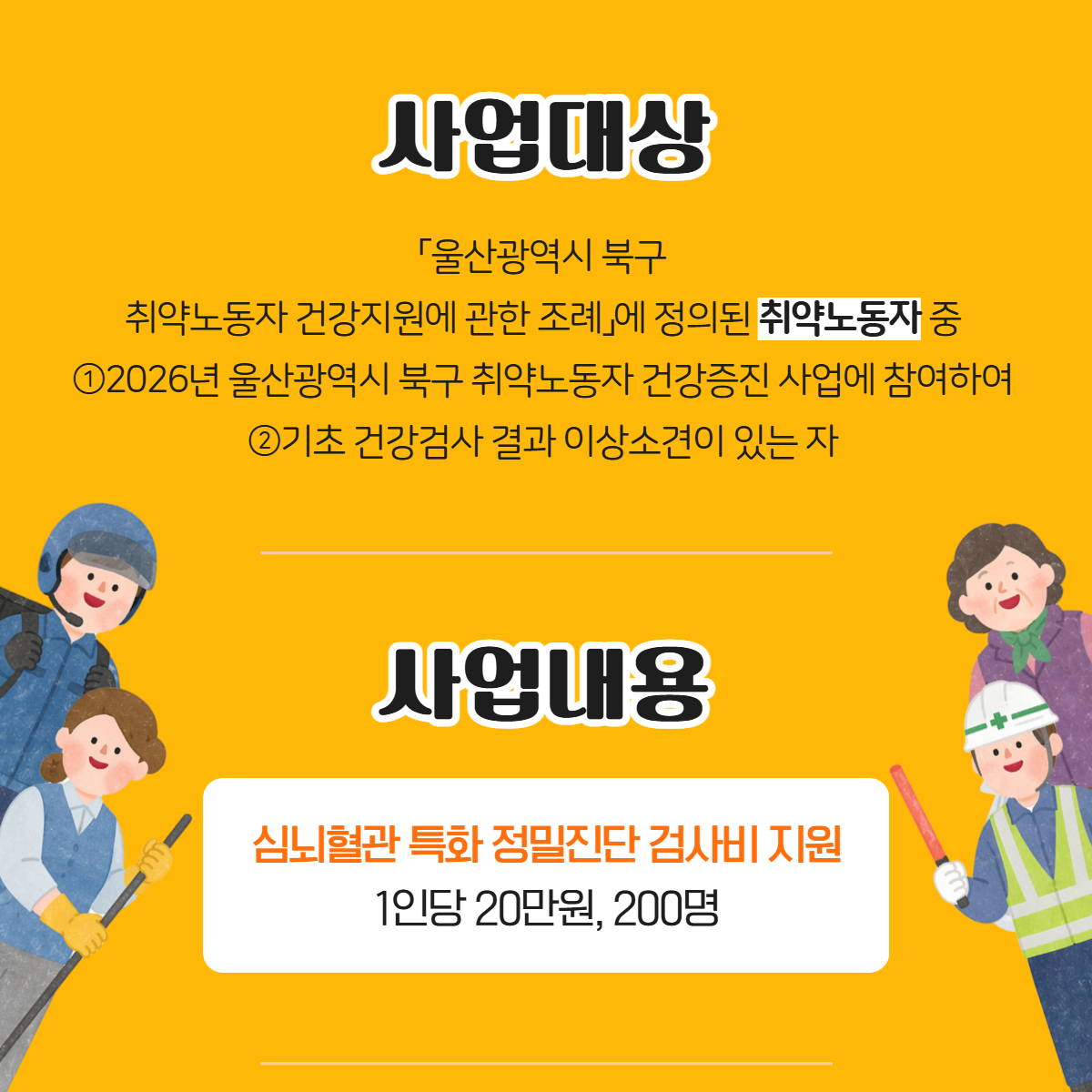 사업대상
「울산광역시 북구 취약노동자 건강지원에 관한 조례」에 정의된 취약노동자 중
①2026년 울산광역시 북구 취약노동자 건강증진 사업에 참여하여
②기초 건강검사 결과 이상소견이 있는 자
사업내용
심뇌혈관 특화 정밀진단 검사비 지원
1인당 20만원, 200명