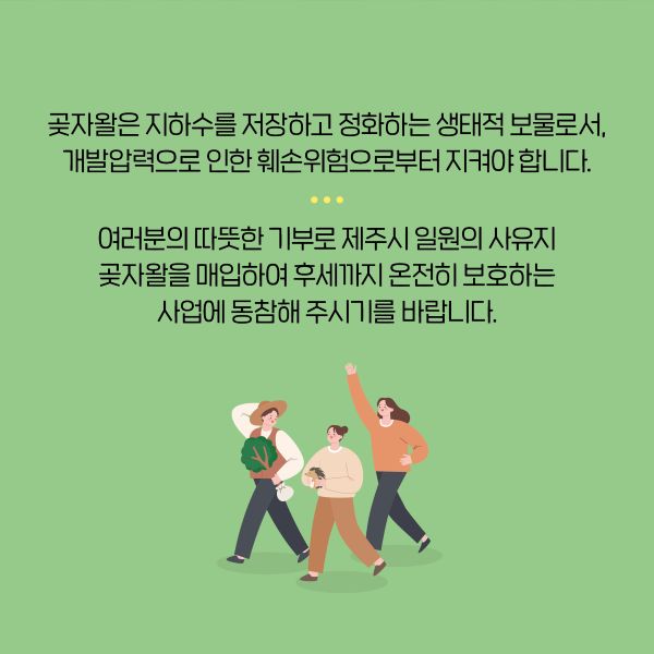 곶자왈은 지하수를 저장하고 정화하는 생태적 보물로서,
개발압력으로 인한 훼손위험으로부터 지켜야 합니다.

여러분의 따뜻한 기부로 제주시 일원의 사유지
곶자왈을 매입하여 후세까지 온전히 보호하는 
사업에 동참해 주시기를 바랍니다.