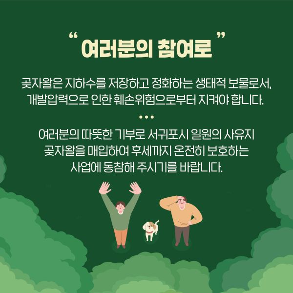“여러분의 참여로”

곶자왈은 지하수를 저장하고 정화하는 생태적 보물로서,
개발압력으로 인한 훼손위험으로부터 지켜야 합니다.

여러분의 따뜻한 기부로 서귀포시 일원의 사유지
곶자왈을 매입하여 후세까지 온전히 보호하는 
사업에 동참해 주시기를 바랍니다.